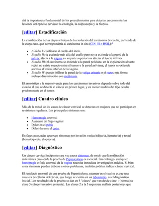 ahí la importancia fundamental de los procedimientos para detectar precozmente las
lesiones del epitelio cervical: la citología, la colposcopia y la biopsia.

[editar] Estadificación
La clasificación de las etapas clínicas de la evolución del carcinoma de cuello, partiendo de
la etapa cero, que correspondería al carcinoma in situ (CIN-III o HSIL):2

   •   Estadio I: confinado al cuello del útero.
   •   Estadio II: se extiende más allá del cuello pero no se extiende a la pared de la
       pelvis; afecta a la vagina en su parte superior sin afectar el tercio inferior.
   •   Estadio III: el carcinoma se extiende a la pared pelviana; en la exploración al tacto
       rectal no existe espacio entre el tumor y la pared pelviana; el tumor se extiende
       además al tercio inferior de la vagina.
   •   Estadio IV: puede infiltrar la pared de la vejiga urinaria o el recto; esta forma
       incluye diseminación con metástasis.

El pronóstico y la supervivencia para los carcinomas invasivos depende sobre todo del
estadio al que se detecta el cáncer en primer lugar, y en menor medida del tipo celular
predominante en el tumor.

[editar] Cuadro clínico
Más de la mitad de los casos de cáncer cervical se detectan en mujeres que no participan en
revisiones regulares. Los principales síntomas son:

   •   Hemorragia anormal
   •   Aumento de flujo vaginal
   •   Dolor en el pubis
   •   Dolor durante el coito.

En fases avanzadas aparecen síntomas por invasión vesical (disuria, hematuria) y rectal
(hematoquecia, disquecia).

[editar] Diagnóstico
Un cáncer cervical incipiente rara vez causa síntomas, de modo que la realización
sistemática (anual) de la prueba de Papanicolaou es esencial. Sin embargo, cualquier
hemorragia o flujo anormal de la vagina necesita inmediata investigación médica. Si bien
estos síntomas pueden deberse a otros problemas, también podrían indicar cáncer cervical.

El resultado anormal de una prueba de Papanicolaou, examen en el cual se extrae una
muestra de células del cérvix, que luego se evalúa en un laboratorio, es el diagnóstico
inicial. Los resultados de la prueba se dan en 5 "clases" que van desde clase 1 (normal) a
clase 5 (cáncer invasivo presente). Las clases 2 a la 5 requieren análisis posteriores que
 