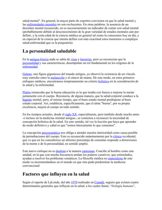salud mental". En general, la mayor parte de expertos convienen en que la salud mental y
las enfermedades mentales no son excluyentes. En otras palabras, la ausencia de un
desorden mental reconocido, no es necesariamente un indicador de contar con salud mental
(probablemente debido al desconocimiento de la gran variedad de estados mentales aún por
definir, y la corta edad de la ciencia médica en general tal como la conocemos hoy en día, y
en especial de la ciencia que intenta definir con más exactitud estos trastornos o complejos
salud-enfermedad que es la psiquiatría).

La personalidad saludable
En la antigua Grecia nada se sabía de virus y bacterias, pero ya reconocían que la
personalidad y sus características, desempeñan un rol fundamental en los orígenes de la
enfermedad.

Galeno, una figura gigantesca del mundo antiguo, ya observó la existencia de un vínculo
muy estrecho entre la melancolía y el cáncer de mama. De este modo, en estos primeros
enfoques médicos, encontramos tempranamente un criterio holístico en la consideración de
la salud y la enfermedad.

Platón remarcaba que la buena educación es la que tendía con fuerza a mejorar la mente
juntamente con el cuerpo. Reconocía, de alguna manera, que la salud corporal conduce a la
higiene mental, pero, al mismo tiempo, que el buen estado mental predispone al buen
estado corporal. Así, establecía, específicamente, que el alma "buena", por su propia
excelencia, mejora al cuerpo en todo sentido.

En los tiempos actuales, desde el siglo XX, especialmente, pero también desde mucho antes
-e incluso en la medicina oriental antigua-, se comienza a reconocer la necesidad de
concepción holística de la salud. En este sentido, tal vez la lección que haya que aprender
de modo definitivo y cabal es que "somos básicamente lo que comemos".

La concepción psicosomática nos obliga a atender nuestra interioridad como causa posible
de perturbaciones del cuerpo. Esto es reconocido unánimemente por la clínica occidental,
que ve que en los consultorios un altísimo porcentaje de consultas responde a distorsiones
de la mente o de la personalidad, en sentido amplio.

Este nuevo enfoque no es dualista a la manera cartesiana. Concibe al hombre como una
unidad, en la que con mucha frecuencia anidan los poderes curativos, que estimulados,
ayudan a resolver los problemas somáticos. La filosofía médica no materialista de este
modo va incrementándose en el mundo en que otra pudo predominar la medicina
convencional.

Factores que influyen en la salud
Según el reporte de LaLonde, del año 1974 realizado en Canadá, sugiere que existen cuatro
determinantes generales que influyen en la salud, a los cuales llamó, “biología humana”,
 