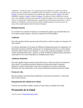 “ambiente”, “Forma de vida” y la “organización del cuidado de la salud" Una Nueva
perspectiva de la salud de los canadienses] De esta manera, la salud es mantenida por la
ciencia y la práctica de medicina, pero también por esfuerzo propio. Fitness, una dieta
saludable, manejar el estrés, el dejar de fumar y de abusar de otras sustancias nocivas
entre otras medidas son pasos para mejorar la salud de alguien. Por otra parte, el estilo de
vida es el conjunto de comportamientos o aptitudes que desarrollan las personas, es decir,
pueden ser saludables o nocivas para la salud y además podemos encontrar que es la
causa de las enfermedades dentro del factor huésped.

Biología humana

Es el estudio de la vida del ser humano o la información genética que cada individuo trae
en sus genes, puede proteger o favorecer la aparición de enfermedades.

Ambiente

Son todos aquellos factores que provienen del exterior y sobre los cuales el ser humano "no
tiene control".

Un informe, publicado el 4 de marzo de 2008 por la Organización para la Cooperación y el
Desarrollo Económico (OCDE), advierte que "la contaminación del aire va a tener efectos
crecientes sobre la salud a nivel mundial"; y si no se hace nada para remediarlo -como ha
venido sucediendo hasta ahora-, advierte, en 2030 "el número de fallecimientos prematuros
relacionados con el ozono troposférico se multiplicará por cuatro."

Ambiente doméstico

Son todos aquellos factores que provienen del exterior y sobre los cuales el ser humano sí
tiene control. Los productos químicos domésticos alteran gravemente el ambiente
doméstico y pasan a las personas a través de los alimentos a los cuales contaminan
fácilmente por estar almacenados en los mismos habitáculos durante periodos de tiempo.

Forma de vida

Hay que mantener una buena dieta equilibrada con todo tipo de nutrientes .Y sobre todo
hacer mucho ejercicio .

Organización del cuidado de la Salud

Consiste en la cantidad, calidad y arreglo en la provisión de cuidados de la salud.

Promoción de la Salud
Artículo principal: Promoción de la salud
 
