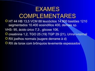 EXAMESEXAMES
COMPLEMENTARESCOMPLEMENTARES
 HT 44 HB 13,5 VCM 88 leucócitos 14.800 bastões 1210
segmentados 10.400 eosinófilos 400, demais sp.
VHS- 95, ácido úrico 7,3 , glicose 106,
 creatinina 1,2, TGO 25 (19) TGP 29 (21), Urina l-normal
 RX joelhos normais (sugere derrame à d)
 RX de torax com brônquios levemente espessados
 