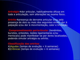 ArtralgiaArtralgiador articular, habitualmente difusa em
toda a articulação, sem alterações ao exame físico.
ArtriteArtritepresença de derrame articular e/ou pela
presença de dois ou mais dos seguintes sinais: dor à
palpação e/ou dor à movimentação, calor e limitação.
Comprometimento periarticularComprometimento periarticular (tendinites,
bursites, entesites, lesões ligamentares e/ou
meniscais) pode manifestar-se por dores localizadas,
podendo simular artralgia ou artrite.
Classificação das artritesClassificação das artrites
A)Agudas (tempo de evolução < 6 semanas)
B)Crônicas (tempo de evolução > 6 semanas)
 