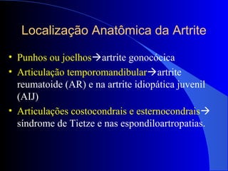 Localização Anatômica da Artrite
• Punhos ou joelhosartrite gonocócica
• Articulação temporomandibularartrite
reumatoide (AR) e na artrite idiopática juvenil
(AIJ)
• Articulações costocondrais e esternocondrais
síndrome de Tietze e nas espondiloartropatias.
 