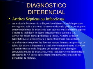 DIAGNÓSTICO
DIFERENCIAL
• Artrites Sépticas ou InfecciosasArtrites Sépticas ou Infecciosas
• As artrites infecciosas são o diagnóstico diferencial mais importante
nesse grupo, pois o atraso no tratamento adequado pode levar ao grave
comprometimento da articulação com sequelas ou até mesmo à sepse e
à morte do indivíduo. O agente infeccioso mais comum é o S.
aureus nas faixas etárias pediátricas e idosas. Na faixa de idade
reprodutiva, a N. gonorrhoae é o agente bacteriano mais comum.
• A artrite séptica ou pioartrite deve ser sempre lembrada na presença de
febre, dor articular importante e sinais de comprometimento sistêmico.
A artrite séptica é mais frequente em pacientes com alterações
estruturais prévias da articulação, como indivíduos com deformidades
articulares da AR que se apresentam com monoartrite ou ainda nos
portadores de próteses.
 