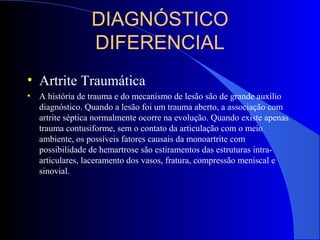 DIAGNÓSTICO
DIFERENCIAL
• Artrite Traumática
• A história de trauma e do mecanismo de lesão são de grande auxílio
diagnóstico. Quando a lesão foi um trauma aberto, a associação com
artrite séptica normalmente ocorre na evolução. Quando existe apenas
trauma contusiforme, sem o contato da articulação com o meio
ambiente, os possíveis fatores causais da monoartrite com
possibilidade de hemartrose são estiramentos das estruturas intra-
articulares, laceramento dos vasos, fratura, compressão meniscal e
sinovial.
 