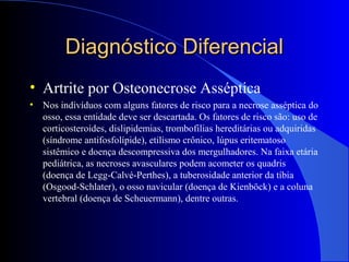Diagnóstico DiferencialDiagnóstico Diferencial
• Artrite por Osteonecrose Asséptica
• Nos indivíduos com alguns fatores de risco para a necrose asséptica do
osso, essa entidade deve ser descartada. Os fatores de risco são: uso de
corticosteroides, dislipidemias, trombofilias hereditárias ou adquiridas
(síndrome antifosfolípide), etilismo crônico, lúpus eritematoso
sistêmico e doença descompressiva dos mergulhadores. Na faixa etária
pediátrica, as necroses avasculares podem acometer os quadris
(doença de Legg-Calvé-Perthes), a tuberosidade anterior da tíbia
(Osgood-Schlater), o osso navicular (doença de Kienböck) e a coluna
vertebral (doença de Scheuermann), dentre outras.
 