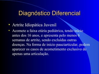 Diagnóstico DiferencialDiagnóstico Diferencial
• Artrite Idiopática Juvenil
• Acomete a faixa etária pediátrica, tendo início
antes dos 16 anos, e apresenta pelo menos 6
semanas de artrite, sendo excluídas outras
doenças. Na forma de início pauciarticular, podem
aparecer os casos de acometimento exclusivo de
apenas uma articulação.
 