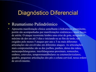 Diagnóstico DiferencialDiagnóstico Diferencial
• Reumatismo Palindrômico
• Apresenta manifestação clínica semelhante à hidrartrose intermitente,
porém são acompanhadas por manifestações sistêmicas e sinais locais
de artrite. O ataque recorrente lembra uma crise de gota, atingindo o
máximo de dor em até 3 dias e iniciando-se ao fim da tarde; são
exigidos pelo menos 5 ataques por ano e 3 ou mais diferentes
articulações são envolvidas em diferentes ataques. As articulações
mais comprometidas são as dos joelhos, punhos, dorso das mãos,
metacarpofalangeanas, interfalangeanas proximais, tornozelos,
ombros, cotovelos, temporomandibulares ou esternoclaviculares,
quadris, pequenas articulações dos pés e coluna cervical, nessa ordem
de envolvimento.
 