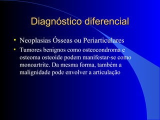 Diagnóstico diferencialDiagnóstico diferencial
• Neoplasias Ósseas ou Periarticulares
• Tumores benignos como osteocondroma e
osteoma osteoide podem manifestar-se como
monoartrite. Da mesma forma, também a
malignidade pode envolver a articulação
 