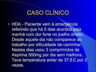 CASO CLÍNICOCASO CLÍNICO
• HDA - Paciente vem à emergência
referindo que há 5 dias acordou pela
manhã com dor forte no joelho direito.
Desde aquele dia não comparece ao
trabalho por dificuldade de caminhar.
Nestes dias usou 3 comprimidos de
Aspirina 500mg por dia sem melhora.
Teve temperatura axilar de 37,8oC por 2
vezes.
 
