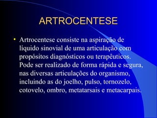 ARTROCENTESEARTROCENTESE
• Artrocentese consiste na aspiração de
líquido sinovial de uma articulação com
propósitos diagnósticos ou terapêuticos.
Pode ser realizado de forma rápida e segura,
nas diversas articulações do organismo,
incluindo as do joelho, pulso, tornozelo,
cotovelo, ombro, metatarsais e metacarpais.
 
