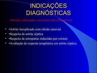 INDICAÇÕESINDICAÇÕES
DIAGNÓSTICASDIAGNÓSTICAS
• •Artrite inexplicada com efusão sinovial
• •Suspeita de artrite séptica
• •Suspeita de artropatias induzidas por cristais
• •Avaliação de resposta terapêutica em artrite séptica.
Infecção, inflamação e processos não-inflamatórios
 