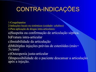 CONTRA-INDICAÇÕESCONTRA-INDICAÇÕES
1-Coagulopatias
2-Infecções locais ou sistêmicas (cuidado: celulites)
3-Para aplicação de drogas intra-articulares:
a)Suspeita ou confirmação de articulação séptica.
b)Fratura intra-articular
c)Instabilidade da articulação
d)Múltiplas injeções prévias de esteróides (máx=
3x/ano)
e)Osteopenia justa-articular
f)Impossibilidade de o paciente descansar a articulação
após a injeção.
 