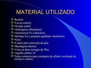 MATERIAL UTILIZADOMATERIAL UTILIZADO
 Bandeja
 •Luvas estéreis
 •Tecido estéril
 •Antiséptico (Betadeine)
 •Anestésico(1% Lidocaína)
 •Seringa 5cc e pequena agulha(p/ anestésico)
 •Gaze
 •Caneta para marcação da pele
 •Bandagem elástica
 •Uma ou duas seringas de 30cc
 •Agulha calibre 18
 Tubos coletores para contagem de células, avaliação de
cristais e cultura.
 