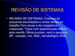 REVISÃO DE SISTEMASREVISÃO DE SISTEMAS
• REVISÃO DE SISTEMAS: Costuma ter
pequenas escoriações e cortes devido ao
trabalho.Tem pirose e dor epigástrica
ocasionais. Tosse com expectoração hialina
pela manhã. Olhos,ouvidos, nariz e garganta,
SP., coração, rins, SNC, hematológico NDN.
 