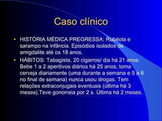 Caso clínicoCaso clínico
• HISTÓRIA MÉDICA PREGRESSA: Rubéola e
sarampo na infância. Episódios isolados de
amigdalite até os 18 anos.
• HÁBITOS: Tabagista, 20 cigarros/ dia há 21 anos.
Bebe 1 a 2 aperitivos diários há 25 anos, toma
cerveja diariamente (uma durante a semana e 5 a 6
no final de semana) nunca usou drogas. Tem
relações extraconjugais eventuais (última há 3
meses).Teve gonorreia por 2 x. Última há 2 meses.
 