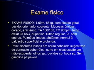 Exame físicoExame físico
• EXAME FÍSICO: 1.69m, 85kg, bom estado geral.
Lúcido, orientado, coerente. Mucosas úmidas,
corado, anictérico. TA 150/100, FC 98bpm, temp
axilar 37,5oC, eupnêico. Ritmo regular, 2t, sem
sopros. Pulmões limpos, abdômen normal à
palpação superficial e profunda.
• Pele: discretas lesões em couro cabeludo sugestivas
de dermatite seborréica, corte em cicatrização em
mão esquerda, olhos sp., ouvidos sp, boca sp. Sem
gânglios palpáveis.
 