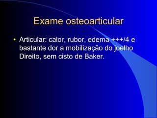 Exame osteoarticularExame osteoarticular
• Articular: calor, rubor, edema +++/4 e
bastante dor a mobilização do joelho
Direito, sem cisto de Baker.
 