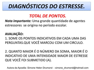 DIAGNÓSTICOS DO ESTRESSE.
                   TOTAL DE PONTOS.
Nota importante: Uma grande quantidade de agentes
estressores se origina no período escolar.

AVALIAÇÃO:
1. SOME OS PONTOS INDICATIVOS EM CADA UMA DAS
PERGUNTAS.QUE VOCÊ MARCOU COM UM CIRCULO.

2. QUANTO MAIOR É O NÚMERO DA SOMA, MAIOR É O
INDICATIVO DE UMA INTENSIDADE MAIOR DE ESTRESSE
QUE VOCÊ FOI SUBMETIDO (A).

 Autora da Apostila: Simone Helen Drumond - simone_drumond@hotmail.com
 