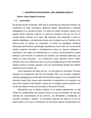 1. DIAGNÓSTICO SITUACIONAL, SAN JERÓNIMO SOSOLA
Asesor: Isaac Angeles Contreras
1.1. Comunidad
De acuerdo al plan de estudios 1997 para la Licenciatura en Educación Primaria, los
estudiantes de dicha licenciatura, debemos realizar observaciones y prácticas
pedagógicas en la escuela primaria, a lo largo de nuestra formación, porque es el
espacio donde podemos observar el panorama educativo real que se vive en
nuestro estado, además es el lugar más adecuado para desarrollar y poner en
práctica habilidades y competencias propias de la profesión que se fomentan en la
Normal como el dominio de contenidos, el diseño de estrategias didácticas
adecuadas para favorecer aprendizajes significativos en los niños, etc. Es ahí donde
también podemos vislumbrar y sensibilizarnos acerca de algunos problemas y
situaciones a las cuales nos enfrentaremos en un futuro, cuando ejerzamos nuestra
profesión, para fomentar la existencia de maestros con identidad profesional, que
valoran su tarea educativa, con compromiso social. permitirá asumir nuestra
profesión como una profesión de vida, la cual es compleja porque en ella interactúan
distintos actores e influyen aspectos como las características propias del contexto
social en la que se ubique, etc.
Como estudiante del último año de la Licenciatura en Educación Primaria,
siguiendo los lineamientos del Plan de Estudios 1997, me encuentro realizando
prácticas pedagógicas en la Escuela Primaria Benito Juárez, en la comunidad de San
Jerónimo Sosola, Etla Oaxaca para acrecentar mi experiencia en la docencia, así
como otros aspectos mencionados, propios de la complejo proceso educativo, que
me permita obtener el título de Licenciada en Educación Primaria.
Recordemos que la práctica docente no se efectúa aisladamente, en ella
influyen las características del contexto social en el que se desarrolla, así que para
entender las características de los alumnos, sus dificultades y habilidades, es
necesario investigar y analizar los principales aspectos del medio en el que se
desenvuelven, por lo que a continuación se mencionan algunas características que
 