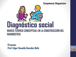 Diagnóstico social
MARCO TEÓRICO CONCEPTUAL EN LA CONSTRUCCIÓN DEL
DIAGNOSTICO
Presenta:
Prof. Edgar Oswaldo González Bello
Competencia: Diagnosticar
 