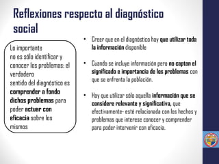 Reflexiones respecto al diagnóstico
social
Lo importante
no es sólo identificar y
conocer los problemas: el
verdadero
sentido del diagnóstico es
comprender a fondo
dichos problemas para
poder actuar con
eficacia sobre los
mismos
• Creer que en el diagnóstico hay que utilizar toda
la información disponible
• Cuando se incluye información pero no captan el
significado e importancia de los problemas con
que se enfrenta la población.
• Hay que utilizar sólo aquella información que se
considere relevante y significativa, que
efectivamente- esté relacionada con los hechos y
problemas que interese conocer y comprender
para poder intervenir con eficacia.
 