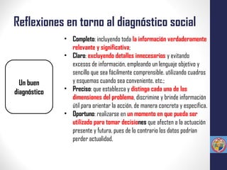 Reflexiones en torno al diagnóstico social
Un buen
diagnóstico
• Completo: incluyendo toda la información verdaderamente
relevante y significativa;
• Claro: excluyendo detalles innecesarios y evitando
excesos de información, empleando un lenguaje objetivo y
sencillo que sea fácilmente comprensible. utilizando cuadros
y esquemas cuando sea conveniente, etc.;
• Preciso: que establezca y distinga cada una de las
dimensiones del problema, discrimine y brinde información
útil para orientar la acción, de manera concreta y específica.
• Oportuno: realizarse en un momento en que pueda ser
utilizado para tomar decisiones que afecten a la actuación
presente y futura, pues de lo contrario los datos podrían
perder actualidad.
 