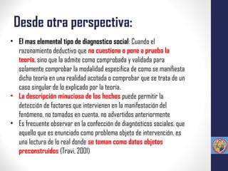 Desde otra perspectiva:
• El mas elemental tipo de diagnostico social: Cuando el
razonamiento deductivo que no cuestiona o pone a prueba la
teoría, sino que la admite como comprobada y validada para
solamente comprobar la modalidad especifica de como se manifiesta
dicha teoría en una realidad acotada o comprobar que se trata de un
caso singular de lo explicado por la teoría.
• La descripción minuciosa de los hechos puede permitir la
detección de factores que intervienen en la manifestación del
fenómeno, no tomados en cuenta, no advertidos anteriormente
• Es frecuente observar en la confección de diagnósticos sociales, que
aquello que es enunciado como problema objeto de intervención, es
una lectura de lo real donde se toman como datos objetos
preconstruidos (Travi, 2001)
 