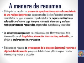A manera de resumen
• El diagnóstico social es un proceso de aproximación sucesiva al conocimiento
de una realidad concreta que está orientado a la identificación de carencias,
necesidades, riesgos, problemas y oportunidades. Se expresa mediante una
valoración profesional cuya interpretación está informada y analizada
mediante evidencias registradas, organizadas, custodiadas y analizadas.
• La competencia diagnóstica está relacionado con diferentes etapas de la
intervención social: diagnóstico, planeación, intervención y evaluación, sin
olvidar la exploración e interpretación.
• El diagnóstico requiere de investigación de la situación (contexto) relativas al
objeto de la intervención y requiere de habilidades y técnicas para recabar
información y valorar la situación.
 
