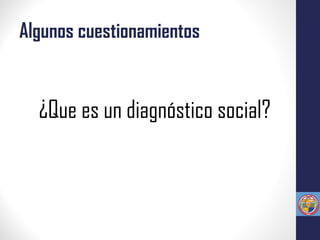 Algunos cuestionamientos
¿Que es un diagnóstico social?
 