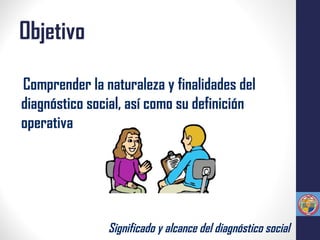 Objetivo
Comprender la naturaleza y finalidades del
diagnóstico social, así como su definición
operativa
Significado y alcance del diagnóstico social
 
