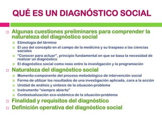 QUÉ ES UN DIAGNÓSTICO SOCIAL


Algunas cuestiones preliminares para comprender la
naturaleza del diagnóstico social


...