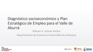 Diagnóstico socioeconómico y Plan
Estratégico de Empleo para el Valle de
Aburrá
Wilman A. Gómez Muñoz
Departamento de Economía-Universidad de Antioquia
 