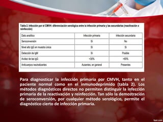 Para diagnosticar la infección primaria por CMVH, tanto en el 
paciente normal como en el inmunodeprimido (tabla 2). Los 
métodos diagnósticos directos no permiten distinguir la infección 
primaria de la reactivación y reinfección. Tan sólo la demostración 
de seroconversión, por cualquier método serológico, permite el 
diagnóstico cierto de infección primaria. 
 