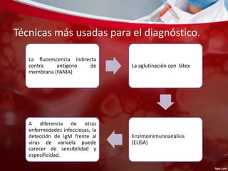Técnicas más usadas para el diagnóstico. 
La fluorescencia indirecta 
contra antígeno de 
membrana (FAMA) 
La aglutinación con látex 
Enzimoinimunoanálisis 
(ELISA) 
A diferencia de otras 
enfermedades infecciosas, la 
detección de IgM frente al 
virus de varicela puede 
carecer de sensibilidad y 
especificidad. 
 