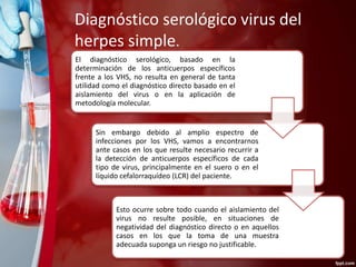 Diagnóstico serológico virus del 
herpes simple. 
El diagnóstico serológico, basado en la 
determinación de los anticuerpos específicos 
frente a los VHS, no resulta en general de tanta 
utilidad como el diagnóstico directo basado en el 
aislamiento del virus o en la aplicación de 
metodología molecular. 
Sin embargo debido al amplio espectro de 
infecciones por los VHS, vamos a encontrarnos 
ante casos en los que resulte necesario recurrir a 
la detección de anticuerpos específicos de cada 
tipo de virus, principalmente en el suero o en el 
líquido cefalorraquídeo (LCR) del paciente. 
Esto ocurre sobre todo cuando el aislamiento del 
virus no resulte posible, en situaciones de 
negatividad del diagnóstico directo o en aquellos 
casos en los que la toma de una muestra 
adecuada suponga un riesgo no justificable. 
 