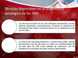 Técnicas disponibles en el diagnóstico 
serológico de los VHS 
Las técnicas de ELISA son las más utilizadas actualmente, al estar 
además disponibles comercialmente. Permiten la detección de 
anticuerpos IgG o IgM y la diferenciación, no sin problemas, entre 
los dos tipos. 
La técnica de inmunotransferencia o western-blot (WB), aunque 
descrita hace más de diez años, se utiliza en la diferenciación de 
los dos tipos de VHS como método de referencia, con los 
problemas ya conocidos de coste, tiempo y laboriosidad. 
 