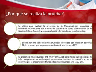 ¿Por qué se realiza la prueba? 
Se utiliza para evaluar la presencia de la Mononucleosis Infecciosa o 
enfermedad producida por el virus de Epstein-Barr como confirmación de la 
técnica de Paul-Bunnell, y como evaluación del estadio de la enfermedad. 
Si una persona tiene una mononucleosis infecciosa por infección del virus 
EB, lo primero que a aparecen son los anticuerpos anti-ACV. 
La presencia de anticuerpos anti-ACV y anti-ANEB solo indica que ha existido la 
infección pero no que esté en periodo activo de la misma. La infección activa se 
confirma por la presencia de títulos altos de anticuerpos anti- ACV IgM. 
 