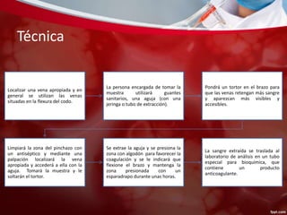Técnica 
Localizar una vena apropiada y en 
general se utilizan las venas 
situadas en la flexura del codo. 
La persona encargada de tomar la 
muestra utilizará guantes 
sanitarios, una aguja (con una 
jeringa o tubo de extracción). 
Pondrá un tortor en el brazo para 
que las venas retengan más sangre 
y aparezcan más visibles y 
accesibles. 
Limpiará la zona del pinchazo con 
un antiséptico y mediante una 
palpación localizará la vena 
apropiada y accederá a ella con la 
aguja. Tomará la muestra y le 
soltarán el tortor. 
Se extrae la aguja y se presiona la 
zona con algodón para favorecer la 
coagulación y se le indicará que 
flexione el brazo y mantenga la 
zona presionada con un 
esparadrapo durante unas horas. 
La sangre extraída se traslada al 
laboratorio de análisis en un tubo 
especial para bioquímica, que 
contiene un producto 
anticoagulante. 
 
