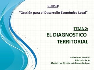 CURSO:
“Gestión para el Desarrollo Económico Local”

TEMA 2:

EL DIAGNOSTICO
TERRITORIAL

Juan Carlos Nova M.
Asistente Social
Magíster en Gestión del Desarrollo Local

 