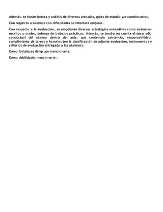 Además, se harán lectura y análisis de diversos artículos, guías de estudio y/o cuestionarios,
Con respecto a alumnos con dificultades se intentará emplear…
Con respecto a la evaluación, se empelarán diversas estrategias evaluativas como exámenes
escritos u orales, defensa de trabajos prácticos. Además, se tendrá en cuenta el desarrollo
conductual del alumno dentro del aula, que contempla asistencia, responsabilidad,
cumplimiento de tareas y horarios (en la planificación de adjunta evaluación, instrumentos y
criterios de evaluación entregado a los alumnos).
Como fortalezas del grupo mencionaría:
Como debilidades mencionaría :
 