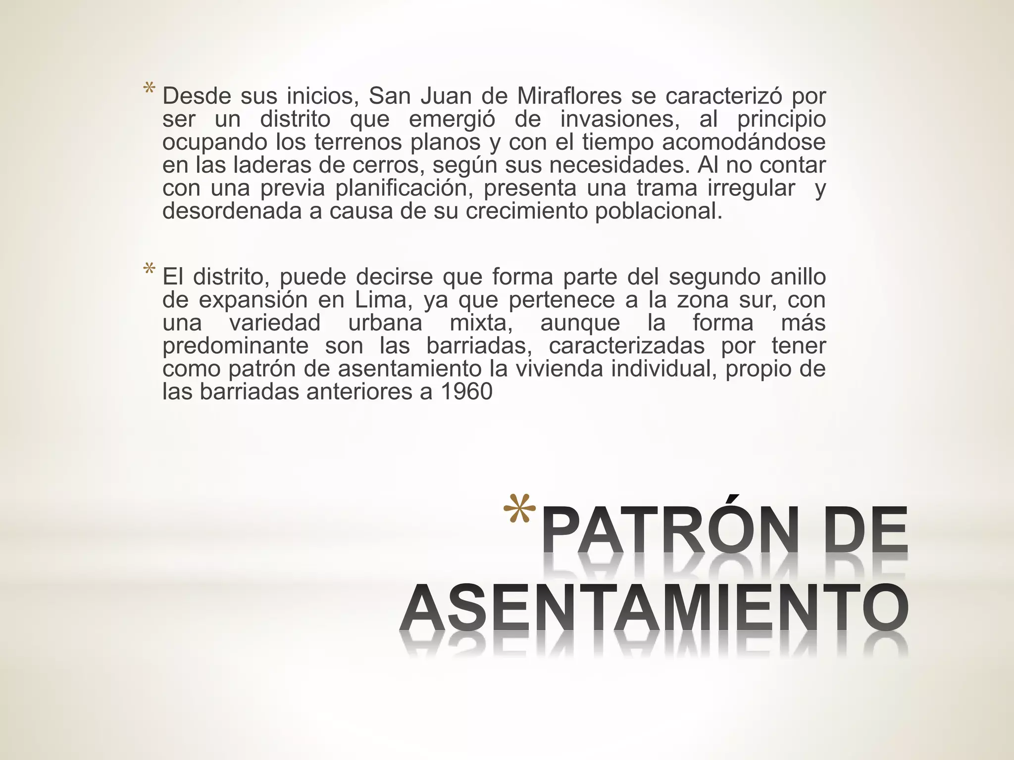 *
* Desde sus inicios, San Juan de Miraflores se caracterizó por
ser un distrito que emergió de invasiones, al principio
ocupando los terrenos planos y con el tiempo acomodándose
en las laderas de cerros, según sus necesidades. Al no contar
con una previa planificación, presenta una trama irregular y
desordenada a causa de su crecimiento poblacional.
* El distrito, puede decirse que forma parte del segundo anillo
de expansión en Lima, ya que pertenece a la zona sur, con
una variedad urbana mixta, aunque la forma más
predominante son las barriadas, caracterizadas por tener
como patrón de asentamiento la vivienda individual, propio de
las barriadas anteriores a 1960
 