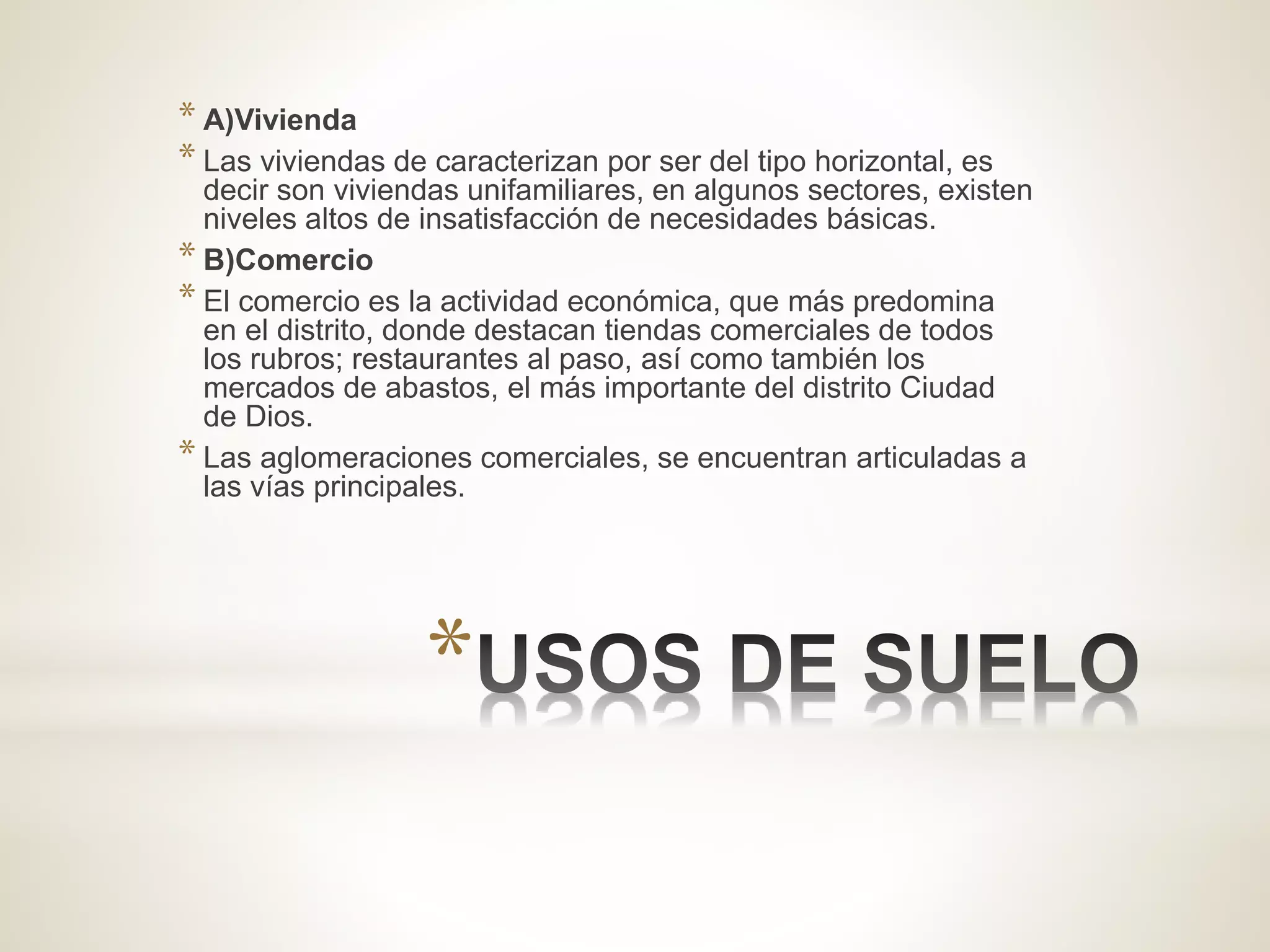 *
* A)Vivienda
* Las viviendas de caracterizan por ser del tipo horizontal, es
decir son viviendas unifamiliares, en algunos sectores, existen
niveles altos de insatisfacción de necesidades básicas.
* B)Comercio
* El comercio es la actividad económica, que más predomina
en el distrito, donde destacan tiendas comerciales de todos
los rubros; restaurantes al paso, así como también los
mercados de abastos, el más importante del distrito Ciudad
de Dios.
* Las aglomeraciones comerciales, se encuentran articuladas a
las vías principales.
 