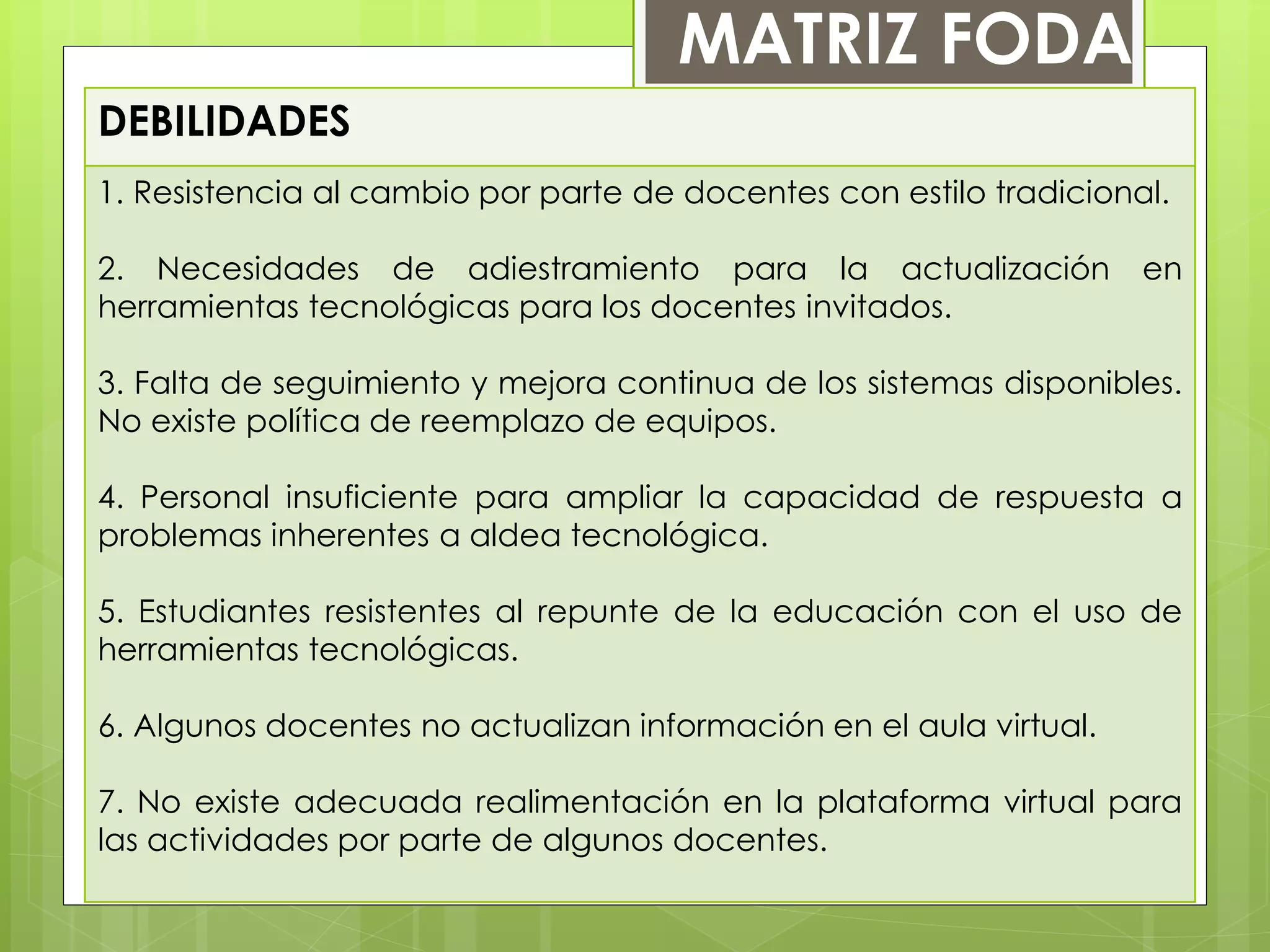 DEBILIDADES
1. Resistencia al cambio por parte de docentes con estilo tradicional.
2. Necesidades de adiestramiento para la actualización en
herramientas tecnológicas para los docentes invitados.
3. Falta de seguimiento y mejora continua de los sistemas disponibles.
No existe política de reemplazo de equipos.
4. Personal insuficiente para ampliar la capacidad de respuesta a
problemas inherentes a aldea tecnológica.
5. Estudiantes resistentes al repunte de la educación con el uso de
herramientas tecnológicas.
6. Algunos docentes no actualizan información en el aula virtual.
7. No existe adecuada realimentación en la plataforma virtual para
las actividades por parte de algunos docentes.
MATRIZ FODA
 