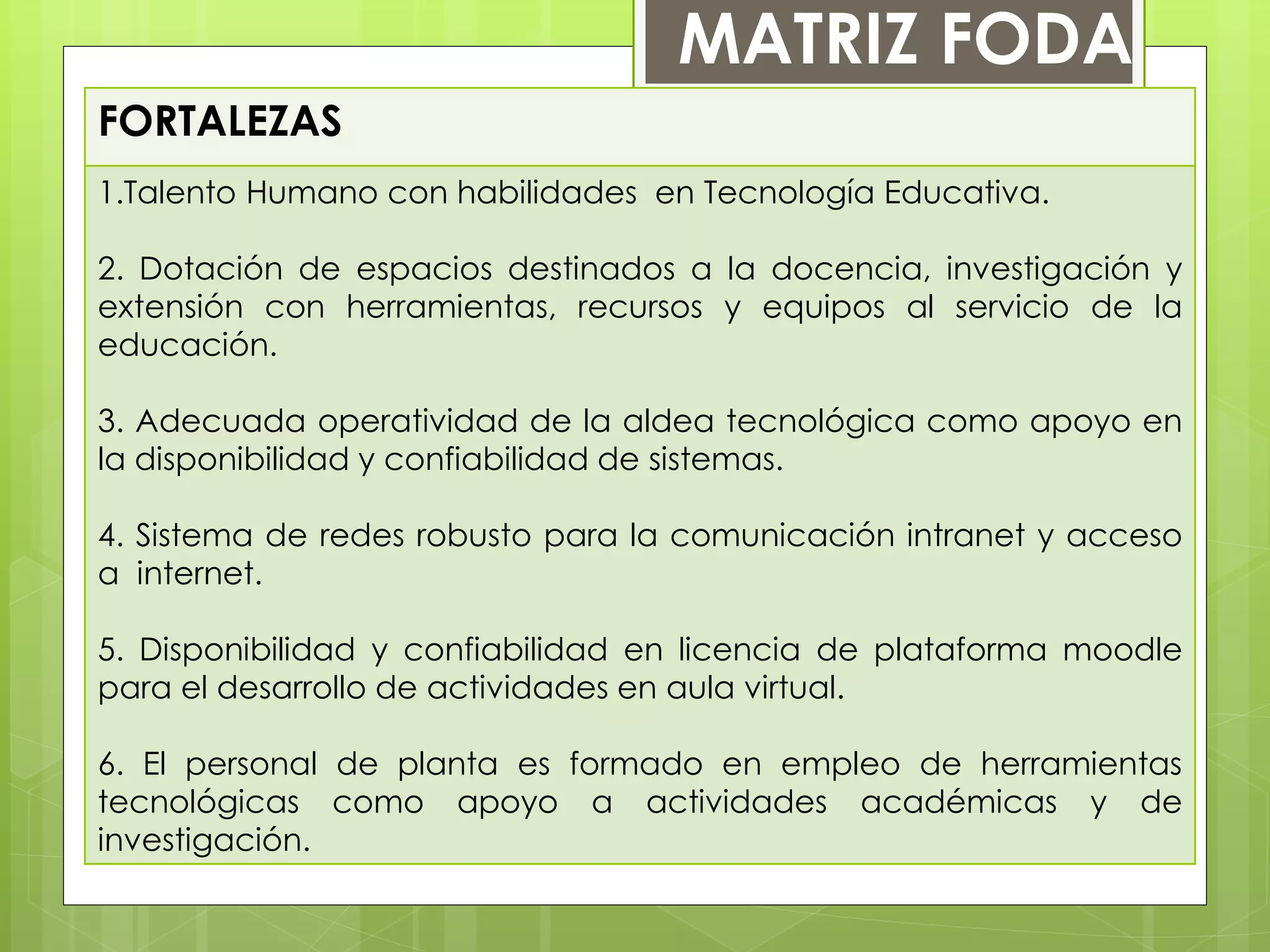 FORTALEZAS
1.Talento Humano con habilidades en Tecnología Educativa.
2. Dotación de espacios destinados a la docencia, investigación y
extensión con herramientas, recursos y equipos al servicio de la
educación.
3. Adecuada operatividad de la aldea tecnológica como apoyo en
la disponibilidad y confiabilidad de sistemas.
4. Sistema de redes robusto para la comunicación intranet y acceso
a internet.
5. Disponibilidad y confiabilidad en licencia de plataforma moodle
para el desarrollo de actividades en aula virtual.
6. El personal de planta es formado en empleo de herramientas
tecnológicas como apoyo a actividades académicas y de
investigación.
MATRIZ FODA
 
