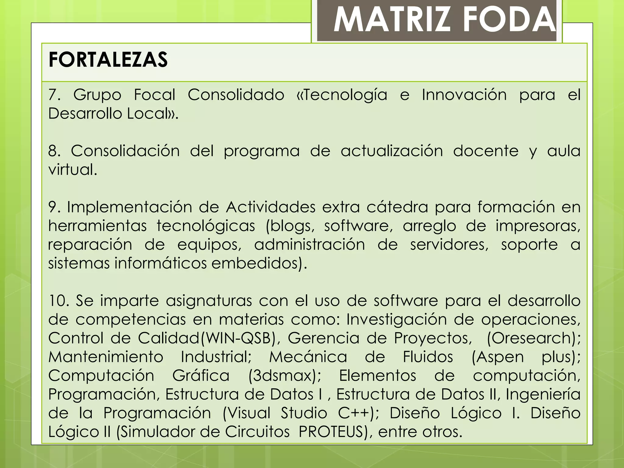 FORTALEZAS
7. Grupo Focal Consolidado «Tecnología e Innovación para el
Desarrollo Local».
8. Consolidación del programa de actualización docente y aula
virtual.
9. Implementación de Actividades extra cátedra para formación en
herramientas tecnológicas (blogs, software, arreglo de impresoras,
reparación de equipos, administración de servidores, soporte a
sistemas informáticos embedidos).
10. Se imparte asignaturas con el uso de software para el desarrollo
de competencias en materias como: Investigación de operaciones,
Control de Calidad(WIN-QSB), Gerencia de Proyectos, (Oresearch);
Mantenimiento Industrial; Mecánica de Fluidos (Aspen plus);
Computación Gráfica (3dsmax); Elementos de computación,
Programación, Estructura de Datos I , Estructura de Datos II, Ingeniería
de la Programación (Visual Studio C++); Diseño Lógico I. Diseño
Lógico II (Simulador de Circuitos PROTEUS), entre otros.
MATRIZ FODA
 