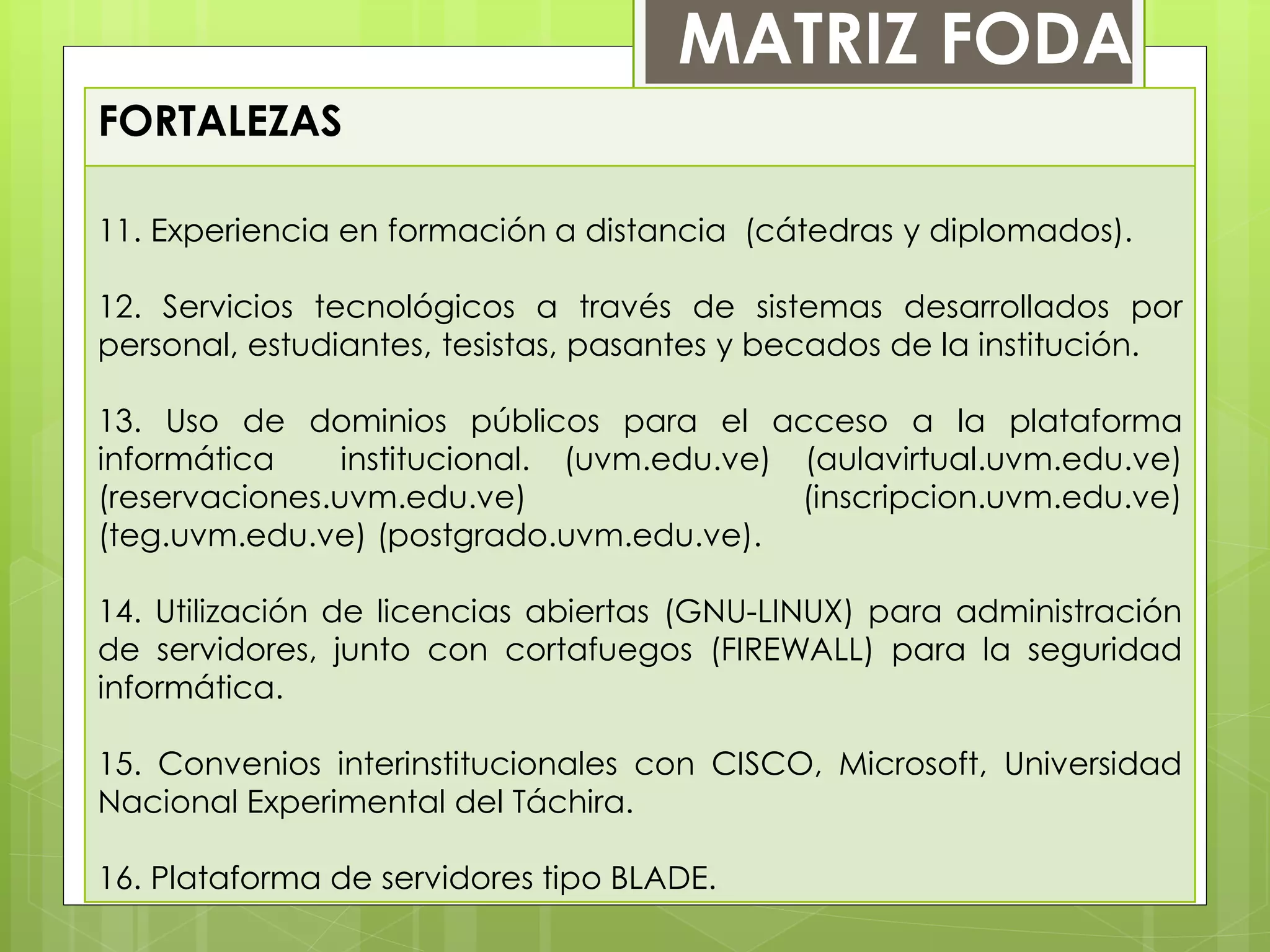 FORTALEZAS
11. Experiencia en formación a distancia (cátedras y diplomados).
12. Servicios tecnológicos a través de sistemas desarrollados por
personal, estudiantes, tesistas, pasantes y becados de la institución.
13. Uso de dominios públicos para el acceso a la plataforma
informática institucional. (uvm.edu.ve) (aulavirtual.uvm.edu.ve)
(reservaciones.uvm.edu.ve) (inscripcion.uvm.edu.ve)
(teg.uvm.edu.ve) (postgrado.uvm.edu.ve).
14. Utilización de licencias abiertas (GNU-LINUX) para administración
de servidores, junto con cortafuegos (FIREWALL) para la seguridad
informática.
15. Convenios interinstitucionales con CISCO, Microsoft, Universidad
Nacional Experimental del Táchira.
16. Plataforma de servidores tipo BLADE.
MATRIZ FODA
 