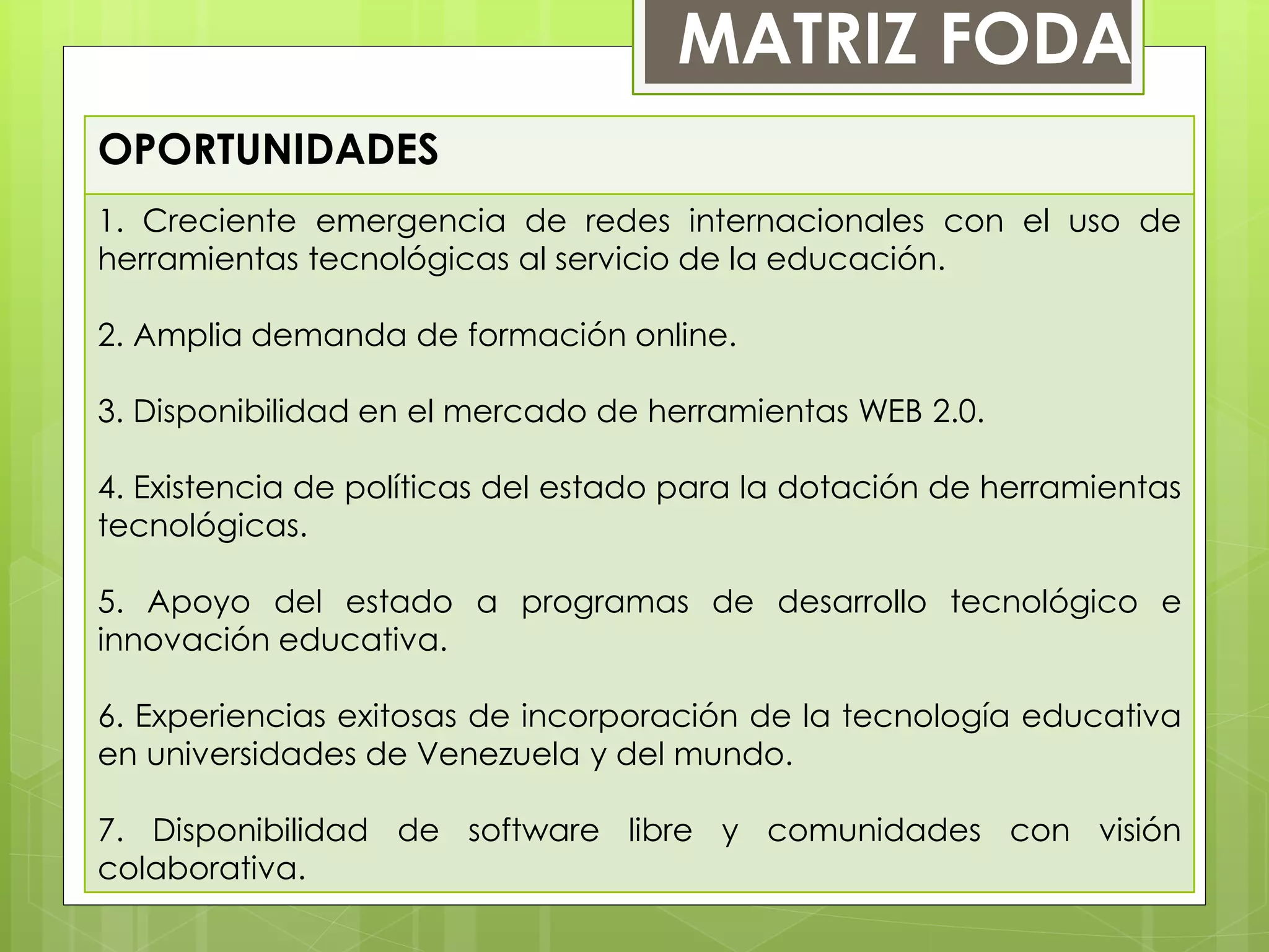 OPORTUNIDADES
1. Creciente emergencia de redes internacionales con el uso de
herramientas tecnológicas al servicio de la educación.
2. Amplia demanda de formación online.
3. Disponibilidad en el mercado de herramientas WEB 2.0.
4. Existencia de políticas del estado para la dotación de herramientas
tecnológicas.
5. Apoyo del estado a programas de desarrollo tecnológico e
innovación educativa.
6. Experiencias exitosas de incorporación de la tecnología educativa
en universidades de Venezuela y del mundo.
7. Disponibilidad de software libre y comunidades con visión
colaborativa.
MATRIZ FODA
 