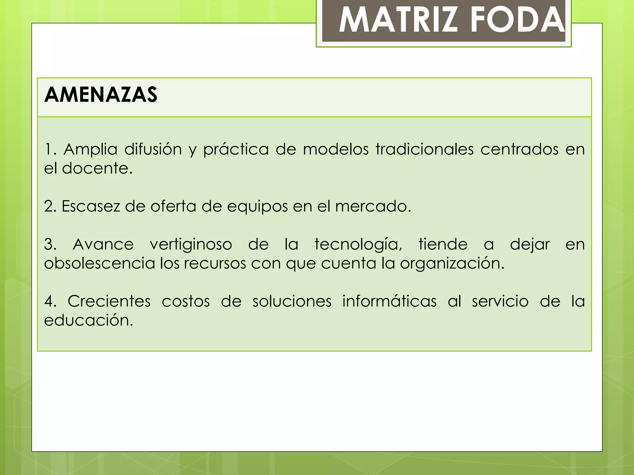 AMENAZAS
1. Amplia difusión y práctica de modelos tradicionales centrados en
el docente.
2. Escasez de oferta de equipos en el mercado.
3. Avance vertiginoso de la tecnología, tiende a dejar en
obsolescencia los recursos con que cuenta la organización.
4. Crecientes costos de soluciones informáticas al servicio de la
educación.
MATRIZ FODA
 