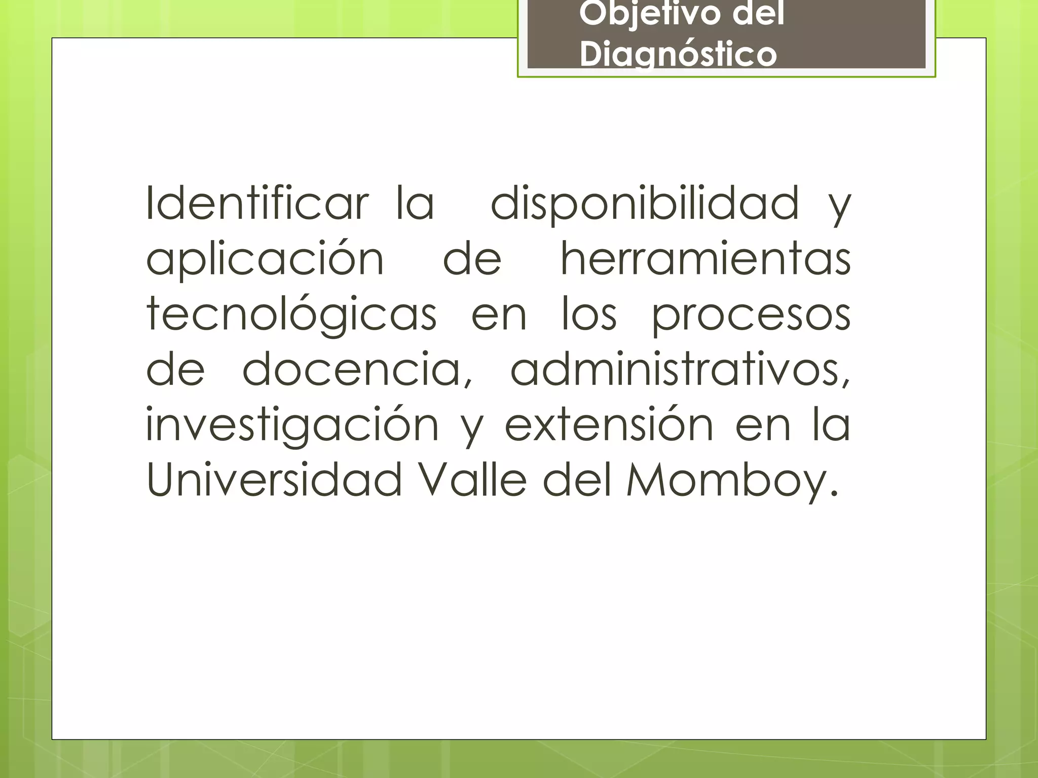 Objetivo del
Diagnóstico
Identificar la disponibilidad y
aplicación de herramientas
tecnológicas en los procesos
de docencia, administrativos,
investigación y extensión en la
Universidad Valle del Momboy.
 