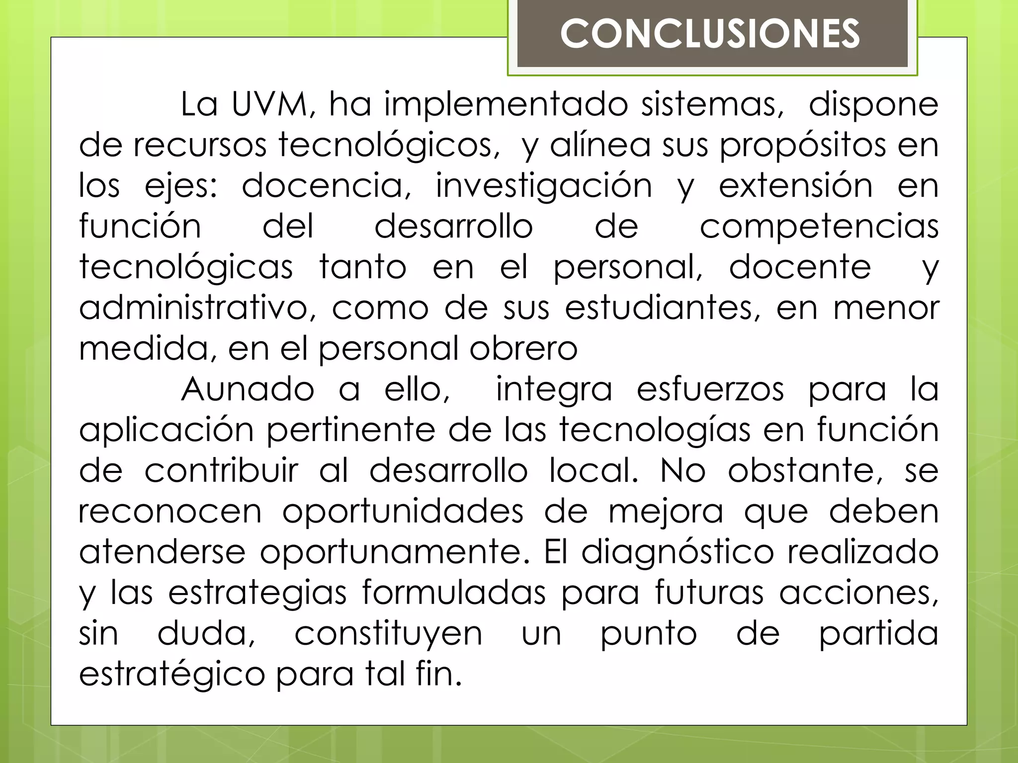 CONCLUSIONES
La UVM, ha implementado sistemas, dispone
de recursos tecnológicos, y alínea sus propósitos en
los ejes: docencia, investigación y extensión en
función del desarrollo de competencias
tecnológicas tanto en el personal, docente y
administrativo, como de sus estudiantes, en menor
medida, en el personal obrero
Aunado a ello, integra esfuerzos para la
aplicación pertinente de las tecnologías en función
de contribuir al desarrollo local. No obstante, se
reconocen oportunidades de mejora que deben
atenderse oportunamente. El diagnóstico realizado
y las estrategias formuladas para futuras acciones,
sin duda, constituyen un punto de partida
estratégico para tal fin.
 